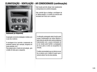 A B
D
E
C
CLIMATIZAÇÃO - VENTILAÇÃO - AR CONDICIONADO (continuação)
Isolamento (se disponível)
A operação normal da instalação é obtida com
o uso do ar externo.
A reciclagem de ar permite o isolamento do
ambiente exterior (por exemplo, dirigindo em
áreas poluídas, etc.)
Para passar para o modo de recirculação, gire
o botão (C) todo para a esquerda.
Esta função permite atingir mais rapidamente
a temperatura de conforto desejada.
Este controle liga ou desliga a reciclagem de
ar. Nesta posição, o ar dentro do veículo será
reciclado sem troca com o exterior.
A utilização prolongada desta função pode
causar condensação nos vidros laterais e
pára-brisa do veículo entre outros problemas
relacionados com a pouca renovação do
ar (ar viciado pode facilitar a propagação
de vírus pelo ar entre os ocupantes do
veículo).
É então recomendado que se retorne ao uso
do ar externo com o botão (C) assim que o
veículo estiver fora da área poluída.
3.05
 