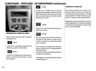 D
CLIMATIZAÇÃO - VENTILAÇÃO - AR CONDICIONADO (continuação)
Distribuição de ar dentro do veículo
Mova o controle (D) para obter as seguintes
orientações do ar:
Posição
O fluxo de ar é unicamente dirigido para os
difusores no painel de instrumentos.
Posição
O fluxo de ar é dirigido para os difusores loca-
lizados no painel de instrumentos e nos pés
dos ocupantes.
Posição
O fluxo de ar é dirigido para os pés dos
ocupantes.Nesta posição o fluxo de ar também
estará disponível nos difusores do painel. Para
enviar o ar somente para os pés,feche as saídas
dos difusores do painel.
Posição
O fluxo de ar será direcionado para todos os
difusores do veículo.
Posição
Para uma maior eficácia, feche os difusores
do painel de instrumentos e observe que o
controle de origem do ar esteja todo voltado
para o ar exterior.
Todo o fluxo de ar é dirigido para o desemba-
çamento do pára-brisa e os desembaçadores
dos vidros laterais.
Para obter o máximo de eficiência posicione o
controle (A) na posição (4).
A utilização de ar condicionado permite acelerar
o desembaçamento.
3.06
C
Isolador de ar externo (C)
Este comando controla se o sistema de ar
utilizará ar externo ou interno no circuito. Isto
é especialmente útil para aquecer ou resfriar
mais rapidamente o interior do veículo, ou para
diminuir o acesso de isolar poluição externa.
Ressaltamos que este comando não é capaz de
isolar completamente o ar do veículo,permitindo
a entrada de poluentes,fuligem e fumaça,ainda
que em menor quantidade.
A B
D
E
C
 