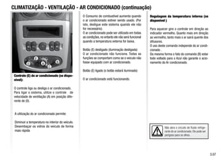 Não abra o circuito de fluido refrige-
rante do ar condicionado. Ele pode ser
perigoso para os olhos.
CLIMATIZAÇÃO - VENTILAÇÃO - AR CONDICIONADO (continuação)
Controle (E) do ar condicionado (se dispo-
nível):
O controle liga ou desliga o ar condicionado.
Para ligar o sistema, utilize o controle de
velocidade de ventilação (A) em posição dife-
rente de (0).
A utilização do ar condicionado permite:
Diminuir a temperatura no interior do veículo.
Desembaçar os vidros do veículo de forma
mais rápida
O Consumo de combustível aumenta quando
o ar condicionado estiver sendo usado. (Por
isto, desligue este sistema quando ele não
for necessário).
O ar condicionado pode ser utilizado em todas
as condições,no entanto ele não será funcional
quando a temperatura externa for baixa.
Botão (E) desligado (iluminação desligada)
O ar condicionado não funciona. Todas as
funções se comportam como se o veículo não
fosse equipado com ar condicionado.
Botão (E) ligado (o botão estará iluminado)
O ar condicionado está funcionando.
3.07
E
A
Regulagem da temperatura interna (se
disponível )
Para aquecer gire o controle em direção ao
indicador vermelho. Quanto mais em direção
ao vermelho, tanto mais o ar sairá quente dos
difusores.
O uso deste comando independe do ar condi-
cionado .
Da mesma forma o fato do comando (B) estar
todo voltado para o Azul não garante o acio-
namento do Ar condicionado.
A B
D
E
C
 