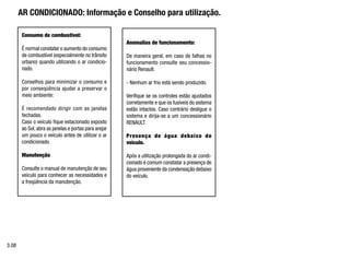 AR CONDICIONADO: Informação e Conselho para utilização.
Anomalias de funcionamento:
De maneira geral, em caso de falhas no
funcionamento consulte seu concessio-
nário Renault.
- Nenhum ar frio está sendo produzido.
Verifique se os controles estão ajustados
corretamente e que os fusíveis do sistema
estão intactos. Caso contrário desligue o
sistema e dirija-se a um concessionário
RENAULT.
Presença de água debaixo do
veículo.
Após a utilização prolongada do ar condi-
cionado é comum constatar a presença de
água proveniente da condensação debaixo
do veículo.
Consumo de combustível:
É normal constatar o aumento do consumo
de combustível (especialmente no trânsito
urbano) quando utilizando o ar condicio-
nado.
Conselhos para minimizar o consumo e
por conseqüência ajudar a preservar o
meio ambiente:
É recomendado dirigir com as janelas
fechadas.
Caso o veículo fique estacionado exposto
ao Sol, abra as janelas e portas para arejar
um pouco o veículo antes de utilizar o ar
condicionado.
Manutenção
Consulte o manual de manutenção de seu
veículo para conhecer as necessidades e
a freqüência da manutenção.
3.08
 