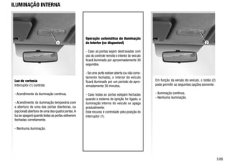 1 2
ILUMINAÇÃO INTERNA
Luz de cortesia
Interruptor (1) controla:
- Acendimento da iluminação contínua,
- Acendimento da iluminação temporária com
a abertura de uma das portas dianteiras, ou
(opcional) abertura de uma das quatro portas.A
luz se apagará quando todas as portas estiverem
fechadas corretamente.
- Nenhuma iluminação.
Em função da versão do veículo, o botão (2)
pode permitir as seguintes opções somente:
- Iluminação contínua,
- Nenhuma iluminação.
Operação automática da iluminação
do interior (se disponível)
- Caso as portas sejam destravadas com
uso do controle remoto o interior do veículo
ficará iluminado por aproximadamente 30
segundos.
- Se uma porta estiver aberta (ou não corre-
tamente fechada), o interior do veículo
ficará iluminado por um período de apro-
ximadamente 30 minutos.
- Caso todas as portas estejam fechadas
quando o sistema de ignição for ligado, a
iluminação interna do veículo se apaga
gradualmente.
Este recurso é controlado pela posição do
interruptor (1).
3.09
 