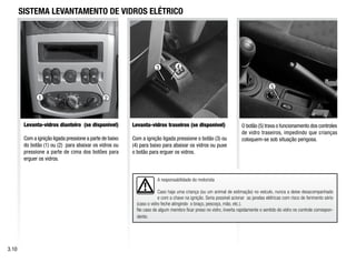 2
5
4
3
A responsabilidade do motorista
Caso haja uma criança (ou um animal de estimação) no veículo, nunca a deixe desacompanhado
e com a chave na ignição. Seria possível acionar as janelas elétricas com risco de ferimento sério
(caso o vidro feche atingindo o braço, pescoço, mão, etc.).
No caso de algum membro ficar preso no vidro, inverta rapidamente o sentido do vidro no controle correspon-
dente.
SISTEMA LEVANTAMENTO DE VIDROS ELÉTRICO
Levanta-vidros traseiros (se disponível)
Com a ignição ligada pressione o botão (3) ou
(4) para baixo para abaixar os vidros ou puxe
o botão para erguer os vidros.
O botão (5) trava o funcionamento dos controles
de vidro traseiros, impedindo que crianças
coloquem-se sob situação perigosa.
3.10
Levanta-vidros dianteiro (se disponível)
Com a ignição ligada pressione a parte de baixo
do botão (1) ou (2) para abaixar os vidros ou
pressione a parte de cima dos botões para
erguer os vidros.
1
 