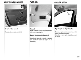 1
ABERTURA DOS VIDROS
Levanta-vidros manual
Mova circularmente a manivela (1).
Alça de apoio (se disponível) (4):
Oferece um apoio para o passageiro quando o
veículo estiver em movimento.
Não utilize-a como apoio para entrar ou sair
do veículo.
Pára-sol
Abaixe o pára-sol (2) para o motorista ou equi-
valente para o passageiro.
Espelho de cortesia (se disponível)
Dependendo da versão, o veículo é equipado
com espelho de cortesia (3) no pára-sol do
passageiro.
PÁRA-SOL
3.11
4
1 2
3
ALÇA DE APOIO
 