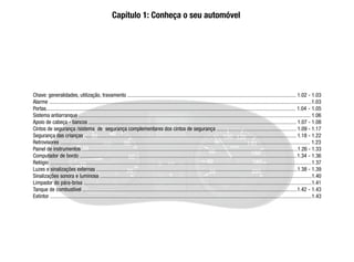 Chave: generalidades, utilização, travamento ............................................................................................................................. 1.02 - 1.03
Alarme ..................................................................................................................................................................................................1.03
Portas......................................................................................................................................................................................... 1.04 - 1.05
Sistema antiarranque ............................................................................................................................................................................ 1.06
Apoio de cabeça - bancos .......................................................................................................................................................... 1.07 - 1.08
Cintos de segurança /sistema de segurança complementares dos cintos de segurança ........................................................... 1.09 - 1.17
Segurança das crianças ............................................................................................................................................................. 1.18 - 1.22
Retrovisores ......................................................................................................................................................................................... 1.23
Painel de instrumentos ................................................................................................................................................................1.26 - 1.33
Computador de bordo .................................................................................................................................................................1.34 - 1.36
Relógio ..................................................................................................................................................................................................1.37
Luzes e sinalizações externas .....................................................................................................................................................1.38 - 1.39
Sinalizações sonora e luminosa .............................................................................................................................................................1.40
Limpador do pára-brisa .........................................................................................................................................................................1.41
Tanque de combustível ...............................................................................................................................................................1.42 - 1.43
Extintor ..................................................................................................................................................................................................1.43
Capítulo 1: Conheça o seu automóvel
 