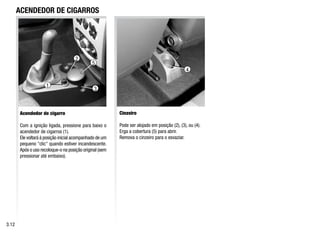 ACENDEDOR DE CIGARROS
Acendedor de cigarro
Com a ignição ligada, pressione para baixo o
acendedor de cigarros (1).
Ele voltará à posição inicial acompanhado de um
pequeno clic quando estiver incandescente.
Após o uso recoloque-o na posição original (sem
pressionar até embaixo).
Cinzeiro
Pode ser alojado em posição (2), (3), ou (4).
Erga a cobertura (5) para abrir.
Remova o cinzeiro para o esvaziar.
3.12
1
2
3
5
4
 