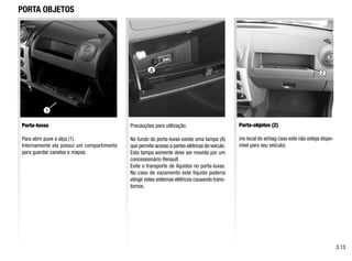 PORTA OBJETOS
Porta-luvas
Para abrir puxe a alça (1).
Internamente ela possui um compartimento
para guardar canetas e mapas.
Porta-objetos (2)
(no local do airbag caso este não esteja dispo-
nível para seu veículo).
Precauções para utilização.
No fundo do porta-luvas existe uma tampa (A)
que permite acesso a partes elétricas do veículo.
Esta tampa somente deve ser movida por um
concessionário Renault.
Evite o transporte de líquidos no porta-luvas.
No caso de vazamento este líquido poderia
atingir estes sistemas elétricos causando trans-
tornos.
3.13
2
1
A
 