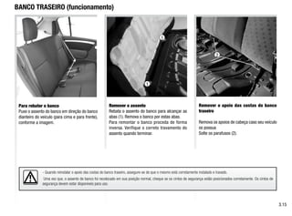 - Quando reinstalar o apoio das costas do banco traseiro, assegure-se de que o mesmo está corretamente instalado e travado.
Uma vez que, o assento de banco foi recolocado em sua posição normal, cheque se os cintos de segurança estão posicionados corretamente. Os cintos de
segurança devem estar disponíveis para uso.
BANCO TRASEIRO (funcionamento)
Para rebater o banco
Puxe o assento do banco em direção do banco
dianteiro do veículo (para cima e para frente),
conforme a imagem.
Remover o assento
Rebata o assento do banco para alcançar as
abas (1). Remova o banco por estas abas.
Para remontar o banco proceda de forma
inversa. Verifique o correto travamento do
assento quando terminar.
Remover o apoio das costas do banco
traseiro
Remova os apoios de cabeça caso seu veículo
os possua
Solte os parafusos (2).
3.15
1
1
2
 