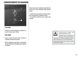 Sempre posicione os objetos mais
pesados diretamente no chão.
A bagagem deve ser carregada de tal
modo que nenhum objeto possa ser
lançado para fora e atingir os ocupantes na eventuali-
dade do motorista ter que frear repentinamente.
Trave os cintos do banco traseiro,mesmo se os bancos
não estiverem ocupados.
COMPARTIMENTO DE BAGAGEM
Para abrir
Introduza a chave de ignição na fechadura (1)
e gire a mesma para a direita.
Para fechar
Feche a tampa do porta-malas, verifique o
completo travamento da tampa.
NOTA: Cuidado para não deixar a chave dentro
do porta-malas.Ela é necessária para a abertura
do mesmo.
Sempre posicione os objetos transportados de
forma que a maior dimensão esteja apoiada
contra:
- A parte de trás do assento do banco traseiro,
para carregamento de objetos normais.
- Os assentos dianteiros para cargas mais
pesadas.
3.17
1
 