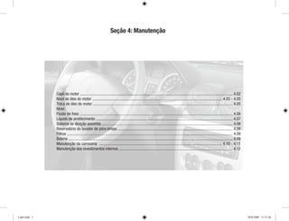 Capô do motor ......................................................................................................................................................... 4.02
Nível de óleo do motor ...................................................................................................................................4.03 - 4.05
Troca de óleo do motor ............................................................................................................................................ 4.05
Nível:
Fluido de freio ......................................................................................................................................................... 4.06
Líquido de arrefecimento ......................................................................................................................................... 4.07
Sistema de direção assistida ................................................................................................................................... 4.08
Reservatório do lavador de pára-brisas ................................................................................................................... 4.08
Filtros ...................................................................................................................................................................... 4.08
Bateria .................................................................................................................................................................... 4.09
Manutenção da carroceria ........................................................................................................................... 4.10 - 4.11
Manutenção dos revestimentos internos .................................................................................................................. 4.12
Seção 4: Manutenção
Cap4.indd 1 20/8/2008 11:51:46
 