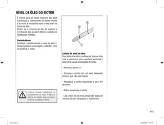 B
A
Cuidado: Quando trabalhando no
compartimento do motor. A hélice do
sistema do radiador pode começar a
funcionar a qualquer instante.
1
É normal para um motor consumir óleo para
lubrificação e resfriamento de partes móveis
e às vezes é necessário repor o nível entre as
trocas de óleo.
Porém, se o consumo de óleo for superior a
0.5 litros de óleo a cada 1,000 km, contate um
distribuidor RENAULT.
Periodicidade:
Verifique periodicamente o nível de óleo e,
sempre antes de uma viagem, evitando o risco
de danificar o motor.
Leitura do nível de óleo
Para obter uma leitura confiável ela deve ser feita
com o veículo em uma superfície horizontal e
após uma parada prolongada do motor.
- Remova a vareta (1)
- Enxugue a vareta com um pano adequado
(limpo e que não solte fiapos).
- Recoloque a vareta empurrando-a até o fim
do curso.
- Retire novamente a vareta.
- Leia o nível:ele não deve jamais estar abaixo do
mínimo (B) nem ultrapassar o máximo (A).
NÍVEL DE ÓLEO DO MOTOR
4.03
Cap4.indd 3 20/8/2008 11:51:51
 