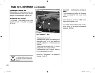 Em caso de queda anormal ou repe-
tida do nível, consulte seu distribuidor
RENAULT.
1
2
Completando o nível do óleo
O veículo deve ser estacionado em nível hori-
zontal e o motor deverá estar frio (por exemplo,
antes da primeira partida do motor no dia).
Qualidade do óleo do motor
Para conhecer a especificação correta do óleo
a utilizar consulte o manual de manutenção
do veículo.
Para completar o óleo:
- Desparafuse a tampa (2);
- Reponha o nível de óleo (para informação da
capacidade entre o min e max na leitura da
vareta (1) está entre 1.5 e 2 litros dependendo
do motor);
- Aguarde por aproximadamente 10 minutos
para permitir o óleo escoar no motor;
- Verifique o nível com o auxílio da vareta (1)
(como explicado anteriormente).
Não exceda o nível máximo e não esqueça de
recolocar o bujão (2).
Excedendo o nível máximo de óleo do
motor:
É imperativo que o nível de óleo não ultrapasse
o nível máximo (A), isto pode causar danos
ao motor.
O nível de óleo só deverá ser medido com a
vareta como explicado acima.
Se o nível de óleo excede o nível de máximo,
não de partida em seu veículo e contate um
distribuidor RENAULT.
NÍVEL DE ÓLEO DO MOTOR (continuação)
4.04
Cap4.indd 4 20/8/2008 11:51:52
 