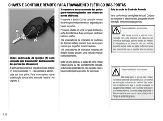 Responsabilidade do motorista:
Não deixe nunca o veículo com a chave
no contato deixando uma criança ou um animal
de estimação no interior do mesmo. Eles pode-
riam acidentalmente ligar o motor ou acionar os
equipamentos elétricos (por exemplo: vidros com
acionamento elétrico),correndo perigo de prender e
ferir uma parte de seus corpos (cabeça,braços,etc.)
Perigo de acidentes graves.
3
2
1
Chave codificada de ignição (1) com
comando para travamento  destravamento
das portas: (se disponível)
A abertura/travamento é feita através dos botões
(2) e (3) na unidade (1). Esta unidade é alimen-
tada por uma pilha. Para informações sobre
substituição desta pilha consulte ‘bateria’ no
capítulo 5.
Travamento e destravamento das portas
(para veículos equipados com sistema de
travas elétricas):
Pressione o botão (3) no controle remoto
durante aproximadamente um segundo para
travar as portas.
Pressione o botão (2) uma vez para destravar a
porta do motorista e duas vezes para destravar
todas as portas.
-Os sinalizadores de indicador de mudança
de direção (setas) piscam duas vezes para
indicar que as portas foram travadas.
-Os sinalizadores de indicador mudança de
direção (setas) piscam uma vez para indicar
o destravamento.
Nota:Se uma porta ou a tampa de porta-malas
estiver aberta ou não corretamente fechada,
as luzes dos sinalizadores não piscarão caso o
travamento/destravamento for acionado.
CHAVES E CONTROLE REMOTO PARA TRAVAMENTO ELÉTRICO DAS PORTAS
1.0
Raio de ação do Controle Remoto
Varia conforme as condições do local. Cuidado
ao manusear o telecomando, pois poderá haver
liberação involuntária das portas.
Responsabilidade do motorista:
Não deixe nunca o veículo esta-
cionado com uma criança, um idoso ou um
animal de estimação sozinho dentro do mesmo.
A temperatura no interior de um veículo
exposto ao Sol pode ser alta suficiente para
ser prejudicial para a saúde dos ocupantes.
 