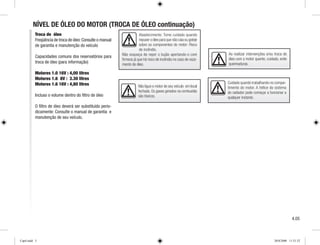 Abastecimento: Tome cuidado quando
repuser o óleo para que não caia ou goteje
sobre os componentes do motor: Risco
de incêndio.
Não esqueça de repor o bujão apertando-o com
firmeza já que há risco de incêndio no caso de vaza-
mento de óleo.
Não ligue o motor de seu veículo em local
fechado. Os gases gerados na combustão
são tóxicos.
Cuidado quando trabalhando no compar-
timento do motor. A hélice do sistema
do radiador pode começar a funcionar a
qualquer instante.
NÍVEL DE ÓLEO DO MOTOR (TROCA DE ÓLEO continuação)
Troca de óleo
Freqüência de troca de óleo:Consulte o manual
de garantia e manutenção do veículo
Capacidades comuns dos reservatórios para
troca de óleo (para informação)
Motores 1.0 16V : 4,00 litros
Motores 1.6 8V : 3.30 litros
Motores 1.6 16V : 4,80 litros
Incluso o volume dentro do filtro de óleo
O filtro de óleo deverá ser substituído perio-
dicamente: Consulte o manual de garantia e
manutenção de seu veículo.
Ao realizar intervenções e/ou troca de
óleo com o motor quente, cuidado, evite
queimaduras.
4.05
Cap4.indd 5 20/8/2008 11:51:52
 