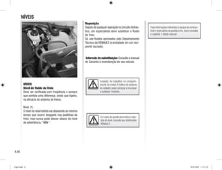 Cuidado: Ao trabalhar no comparti-
mento do motor. A hélice do sistema
do radiador pode começar a funcionar
a qualquer instante.
NÍVEIS
NÍVEIS
Nível de fluido do freio
Deve ser verificado com freqüência e sempre
que sentida uma diferença, ainda que ligeira,
na eficácia do sistema de freios.
Nível (1)
O nível no reservatório vai abaixando ao mesmo
tempo que ocorre desgaste nas pastilhas de
freio, mas nunca pode descer abaixo do nível
de advertência. “MIN “.
Reposição
Depois de qualquer operação no circuito hidráu-
lico, um especialista deve substituir o fluido
de freio.
Só use fluidos aprovados pelo Departamento
Técnico da RENAULT (e embalado em um reci-
piente lacrado).
Intervalo de substituição:Consulte o manual
de Garantia e manutenção de seu veículo.
Em caso de queda anormal ou repe-
tida do nível,consulte seu distribuidor
RENAULT.
4.06
1
Para informações referentes a tanque de combus-
tível e reservatório de partida a frio,favor consultar
o capítulo 1 deste manual.
Cap4.indd 6 20/8/2008 11:51:54
 