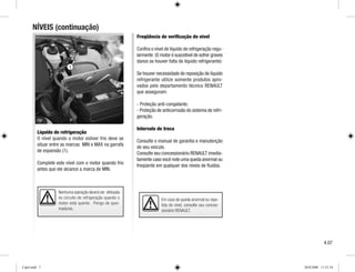 Nenhuma operação deverá ser efetuada
no circuito de refrigeração quando o
motor está quente. Perigo de quei-
maduras.
NÍVEIS (continuação)
Freqüência de verificação do nível
Confira o nível de líquido de refrigeração regu-
larmente (O motor é suscetível de sofrer graves
danos se houver falta de líquido refrigerante)
Se houver necessidade de reposição de líquido
refrigerante utilize somente produtos apro-
vados pelo departamento técnico RENAULT
que asseguram:
- Proteção anti-congelante.
- Proteção de anticorrosão do sistema de refri-
geração.
Intervalo de troca
Consulte o manual de garantia e manutenção
de seu veículo.
Consulte seu concessionário RENAULT imedia-
tamente caso você note uma queda anormal ou
freqüente em qualquer dos níveis de fluidos.
Líquido de refrigeração
O nível quando o motor estiver frio deve se
situar entre as marcas MIN e MAX na garrafa
de expansão (1).
Complete este nível com o motor quando frio
antes que ele alcance a marca de MIN.
Em caso de queda anormal ou repe-
tida do nível, consulte seu conces-
sionário RENAULT.
4.07
1
Cap4.indd 7 20/8/2008 11:51:54
 