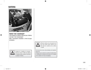Maneje a bateria com precaução visto
que ela contém ácido sulfúrico que
não deve ter contato com os olhos
ou pele.
Se isto ocorrer, lave a área afetada com bastante
água fria.
Assegure que as chamas ou pontos incandescentes
e produtores de faíscas não entrem em contato
com a bateria: há risco de explosão.
1
BATERIA
Bateria sem manutenção
Uma etiqueta na bateria indicará que a bateria
é do tipo sem manutenção.
Não é necessário completar o nível de água
da bateria.
Cuidado: Ao trabalhar no comparti-
mento do motor. A hélice do sistema
do radiador pode começar a funcionar
a qualquer instante.
4.09
Cap4.indd 9 20/8/2008 11:52:00
 
