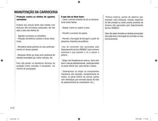 MANUTENÇÃO DA CARROCERIA
Proteção contra os efeitos de agentes
corrosivos
Embora seu veículo tenha sido tratado com
técnicas anti-corrosivas avançadas, ele não
esta a salvo dos efeitos de:
Agentes corrosivos na atmosfera:
- Poluição atmosférica (urbana e áreas indus-
triais).
- Atmosfera salina (próximo ao mar, particular-
mente em tempo quente).
-Abrasivos:Vento,pó,areia,lama,pedriscos de
estrada levantados por outros veículos, etc.
Para não perder os benefícios técnicos da
proteção contra corrosão, é necessário um
mínimo de precauções.
O que não se deve fazer:
- Lavar o veículo embaixo do sol ou tempera-
turas muito baixas.
- Raspar a lama ou sujeira a seco.
- Permitir o acúmulo de sujeira.
- Permitir a formação de ferrugem a partir de
pequenos impactos secundários.
-Uso de solventes não aprovados pelo
Departamento técnico RENAULT para remover
manchas e que possam a vir a atacar a
pintura.
- Dirigir com freqüência em neve ou barro sem
lavar o veículo periodicamente, particularmente
na parte inferior dos pára-lamas e lataria.
- Desengraxar ou limpar os componentes
mecânicos (por exemplo, compartimento do
motor), na parte inferior do veículo, partes
com dobradiças (por exemplo tampa do duto
de abastecimento de combustível, etc.).
‑Pintura externa, partes de plástico (por
exemplo: pára-choques), usando máquinas
de alta pressão ou ainda usando produtos de
limpeza não aprovados pelo Departamento
técnico RENAULT.
Caso não sejam tomadas as devidas precauções
isto pode levar à formação de corrosão ou mau
funcionamento.
4.10
Cap4.indd 10 20/8/2008 11:52:00
 