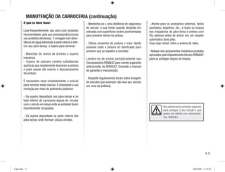MANUTENÇÃO DA CARROCERIA (continuação)
O que se deve fazer:
Lave frequentemente seu carro com produtos
recomendados pela sua concessionária (nunca
use produtos abrasivos). E enxágüe com abun-
dância de água sobretudo a parte interna e infe-
rior dos pára-lamas e lataria para eliminar:
- Manchas de resina de árvores e sujeira
industrial.
- Sujeira de pássaro contém substâncias
químicas que rapidamente descoram a pintura
e pode causar até mesmo o descascamento
da pintura.
É necessário lavar imediatamente o veículo
para remover estas marcas. É impossível a sua
remoção por meio de polimento posterior.
- Da sujeira depositada nos pára-lamas e no
lado inferior da carroceria depois de circular
com o veículo em áreas onde as estradas foram
recentemente recapadas.
- Da sujeira depositada na parte interna dos
pára-lamas onde formam placas úmidas.
- Mantenha-se a uma distância de segurança
do veículo `a sua frente quando dirigindo em
estradas com superfícies recém pavimentadas
para prevenir danos na pintura.
- Efetue consertos de pintura o mais rápido
possível onde a pintura foi danificada para
prevenir que se espalhe a corrosão
Lembre-se de visitar periodicamente seu
Concessionário RENAULT para manter a garantia
anticorrosão da RENAULT. Consulte o manual
de garantia e manutenção.
- Respeite regulamentos locais sobre lavagem
de veículos (por exemplo não lave seu veículo
em uma via pública).
- Atente para os acessórios externos, faróis
auxiliares, espelhos, etc., e trave os braços
dos limpadores de pára-brisa e antena com
fita adesiva antes de entrar em um lavador
automático (lava jato).
Caso seja móvel, retire a antena do rádio.
-Aplique nos componentes mecânicos produtos
aprovados pelo Departamento técnico RENAULT
para os proteger depois de limpos.
Nós selecionamos produtos especiais
para proteger o seu veículo e que
podem ser obtidos nos concessioná-
rios RENAULT .
4.11
Cap4.indd 11 20/8/2008 11:52:00
 