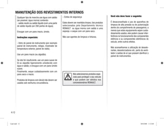 MANUTENÇÃO DOS REVESTIMENTOS INTERNOS
Qualquer tipo de mancha use água com sabão
(se possível, água morna) contendo:
- sabão neutro ou sabão líquido (com uma parte
de sabão líquido por 200 partes de água).
Enxugar com um pano macio, úmido.
Instruções especiais:
- Vidro de painel de instrumento (por exemplo
painel de instrumento, relógio, mostrador de
temperatura exterior, painel de rádio).
Use um pano macio (ou algodão).
Se isto for insuficiente, use um pano suave de
lã ou algodão ligeiramente umedecido com
água e sabão, e enxugue com um pano úmido
suave.
Finalmente, seque cuidadosamente com um
pano seco e macio.
Produtos de limpeza com álcool não devem ser
usados sob nenhuma circunstância.
- Cintos de segurança
Estes devem ser mantidos limpos.Use produtos
selecionados pelo Departamento técnico
RENAULT ou água morna com sabão e uma
esponja e seque com um pano seco.
Não use agentes de limpeza e tinturas.
Você não deve fazer o seguinte:
É desaconselhado o uso de aparelhos de
limpeza de alta pressão ou de pulverização
dentro do compartimento de passageiros, a
menos que estes equipamento sejam cuida-
dosamente usados,eles podem causar inter-
ferência no funcionamento dos componentes
elétricos e ou componentes eletrônicos do
veículo, entre outros efeitos.
Não aconselhamos a utilização de desodo-
rantes, desodorizadores etc. perto do venti-
lador e saídas de ar que possam danificar o
painel de instrumentos.
Nós selecionamos produtos espe-
ciais para proteger o seu veículo
e que podem ser obtidos nos
concessionários RENAULT.
4.12
Cap4.indd 12 20/8/2008 11:52:00
 