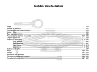 Estepe ......................................................................................................................................................................................................... 5.02
Triângulo de segurança ................................................................................................................................................................................5.02
Ferramenta (Macaco, chave de roda, etc.) ................................................................................................................................................... 5.03
Calotas - Rodas .......................................................................................................................................................................................... 5.04
Troca de pneus ............................................................................................................................................................................................ 5.05
Pneus (segurança de pneus, manutenção) ........................................................................................................................................ 5.06 - 5.08
Limpador de pára-brisa ................................................................................................................................................................................ 5.09
Substituição de lâmpadas: ................................................................................................................................................................. 5.10 -5.16
Luzes dianteiras ......................................................................................................................................................................................5.10
Faróis antineblina ....................................................................................................................................................................................5.11
Luzes traseiras ..............................................................................................................................................................................5.12 - 5.14
Luzes internas ..............................................................................................................................................................................5.15 - 5.16
Controle remoto: pilha ................................................................................................................................................................................. 5.17
Bateria .............................................................................................................................................................................................. 5.18 - 5.20
Fusíveis ............................................................................................................................................................................................ 5.21 - 5.22
Reboque (no caso de avarias) ............................................................................................................................................................ 5.23 - 5.24
Pré-equipamento para rádio/acessórios ............................................................................................................................................ 5.25 - 5.26
Anomalias de funcionamento ............................................................................................................................................................ 5.27 - 5.32
Capítulo 5: Conselhos Práticos
 