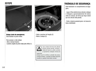 Caso o estepe não tenha sido utilizado
durante grande período, verifique o
estado do mesmo e o utilize somente
se apresentar condições mínimas de
segurança.
Sempre que for verificar a pressão dos pneus,
verifique também a pressão do estepe (veja item
pressão no capítulo inicial deste manual).
3
1
2
Estepe (roda de emergência)
Está situada no porta-malas.
Para acessar a roda estepe:
-Abra a tampa traseira
-Levante o tapete do porta-malas pelo orifício (1).
- Solte o parafuso de fixação (2)
- Retire o estepe (3).
5.02
ESTEPE TRIÂNGULO DE SEGURANÇA
Está localizado no compartimento de baga-
gens.
- Ligue o Pisca-alerta de seu veículo e coloque
o triângulo a aproximadamente 50 metros
antes do veículo, de forma que fique visível
que seu veículo está parado.
- Evite o máximo possível parar em locais de
baixa visibilidade.
 