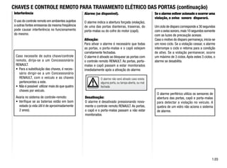 O alarme não será ativado caso exista
alguma porta, ou tampa aberta, ou mal
fechada
Interferência
O uso do controle remoto em ambientes sujeitos
a outras fontes emissoras da mesma freqüência
pode causar interferência no funcionamento
do mesmo.
Caso necessite de outra chave/controle
remoto, dirija-se a um Concessionário
RENAULT.
• Para a substituição das chaves, é neces-
sário dirigir-se a um Concessionário
RENAULT, com o veículo e as chaves
pertencentes a este.
• Não é possível utilizar mais do que quatro
chaves por veículo.
Avaria no sistema de controle-remoto:
• Verifique se as baterias estão em bom
estado (a vida útil é de aproximadamente
2 anos).
CHAVES E CONTROLE REMOTO PARA TRAVAMENTO ELÉTRICO DAS PORTAS (continuação)
1.03
Se o alarme estiver acionado e ocorrer uma
violação, o aviso sonoro disparará.
Um ciclo de disparo corresponde a 30 segundos
com o aviso sonoro,mais 10 segundos somente
com as luzes de precaução acesas.
Caso o motivo do disparo permaneça, inicia-se
um novo ciclo. Se a violação cessar, o alarme
interrompe o ciclo e retorna para a condição
de ativo. Se a violação permanecer, ocorre
um máximo de 3 ciclos.Após estes 3 ciclos, o
alarme se desabilita.
O alarme periférico utiliza os sensores de
abertura das portas, capô e porta-malas
para detectar a violação no veículo. A
quebra de um vidro não aciona o sistema
de alarme.
Alarme (se disponível).
O alarme indica a abertura forçada (violação),
de uma das portas dianteiras, traseiras, do
porta-malas ou do cofre do motor (capô).
Ativação:
Para ativar o alarme é necessário que todas
as portas, o porta-malas e o capô estejam
corretamente fechadas.
O alarme é ativado ao bloquear as portas com
o controle remoto RENAULT. As portas, porta-
malas e capô passam a estar monitorados
imediatamente após a ativação do alarme.
Desativação:
O alarme é desativado pressionando nova-
mente o controle remoto RENAULT. As portas,
o capô e o porta-malas passam a não estar
monitorados.
 