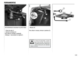 4
2
1
3
4
2
O macaco foi desenvolvido somente
para a troca de rodas. Sob nenhuma
circunstância ele deve ser utilizado para
permitir acesso para uma reparação
debaixo do veículo.
As ferramentas se encontram no porta-malas:
- Chave de roda (1)
- Gancho de reboque (2)
Para utiliza-lo consulte o parágrafo
«Reboque » mais adiante no capítulo 5.
- Macaco (4)
Para utilizar o macaco, afrouxe o parafuso (3).
FERRAMENTAS
5.03
1
 