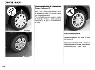 A
C
D
B
1
CALOTAS - RODAS
Calotas com parafusos de roda cobertos
(imagem 1 e imagem 2)
Retire-a com a chave (1), introduzindo a chave
no alojamento da válvula (2) e puxando a calota
para fora cuidadosamente.
Para recolocá-la, oriente a calota em relação
à válvula (2). Pressione a calota seguindo a
seqüência (A), (B), (C), (D) até o travamento
da calota.
Roda com calota central
Retire a calota central com auxílio da chave
(4) no ponto (3).
Para recolocar a calota, oriente a mesma de
forma que o parafuso da calota esteja alinhado
com o orifício correto e aperte a calota.
5.04
2
3
4
Imagem 1
Imagem 2
 