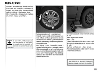 No caso de furo, substitua o pneu o
mais rápido possível. Um pneu furado
ou avariado deve ser examinado (e
reparado, se necessário) por um
especialista.
3
2
1
Retire a calota (consulte a página anterior).
Antes de erguer o veículo com o macaco,afrouxe
meia-volta os parafusos (prisioneiros de roda)
utilizando a chave de roda (1),colocado a mesma
de forma que o esforço seja exercido para baixo,
conforme a figura.
Para levantar o carro, é necessário colocar o
macaco horizontalmente: A cabeça do macaco
(3) deve ser colocada na parte inferior da carro-
ceria, no ponto indicado e mais próximo da roda
que se queira trocar.A pequena alça da cabeça
do macaco deve estar dentro do orifício existente
na base da carroceria.
Acione o macaco até retirar levemente a roda
do solo.
Retire os parafusos da roda.
Retire a roda.
Coloque o estepe no cubo central e gire-o até
alinhar os furos da roda com os furos no cubo
de roda.
Aperte os parafusos com a chave de roda.
Abaixe o macaco até as rodas estarem no solo
e reaperte os parafusos.
TROCA DE PNEU
5.05
Coloque o veículo em local plano e com solo
firme. Caso seja necessário coloque sob o
macaco uma base maior, por exemplo de
madeira resistente, e ligue o pisca-alerta.
Ative o freio de mão e deixe o veículo engatado
em primeira marcha ou marcha ré.
Tenha sempre um par de luvas de trabalho e um
pano para limpar as mãos, junto com o estepe.
 