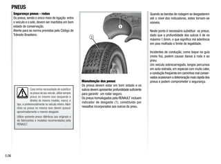 2
1
Caso tenha necessidade de substituir
os pneus de seu veículo,utilize sempre
pneus no mesmo eixo (esquerdo e
direito) de mesmo modelo, marca, e
tipo, e preferencialmente no veículo inteiro. Além
disto os pneus no mesmo eixo devem possuir
aproximadamente o mesmo desgaste.
Utilize somente pneus idênticos aos originais e
de fabricantes e modelos recomendados pela
RENAULT.
Segurança pneus - rodas
Os pneus, sendo o único meio de ligação entre
o veículo e o solo, devem ser mantidos em bom
estado de conservação.
Atente para as norma previstas pelo Código de
Trânsito Brasileiro.
PNEUS
Manutenção dos pneus
Os pneus devem estar em bom estado e os
sulcos devem apresentar profundidade suficiente
para garantir um rodar seguro.
Os pneus homologados pela RENAULT incluem
indicador de desgaste (1), constituído por
ressaltos incorporados aos sulcos do pneu.
Quando as bandas de rodagem se desgastarem
até o nível dos indicadores, estes tornam-se
visíveis.
Neste ponto é necessário substituir os pneus,
dado que a profundidade dos sulcos é de no
máximo 1,6mm, o que significa má aderência
em piso molhado e limite de legalidade.
Incidentes de condução, como toque na guia
(meio fio), podem causar danos à roda e ao
pneu.
Um veículo sobrecarregado, longos percursos
em auto-estrada, em especial com muito calor,
e condução freqüente em caminhos mal conser-
vados ocasionam a deterioração mais rápida dos
pneus e podem comprometer a segurança.
5.06
 