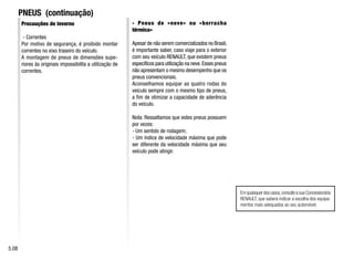 PNEUS (continuação)
Precauções de inverno
- Correntes
Por motivo de segurança, é proibido montar
correntes no eixo traseiro do veículo.
A montagem de pneus de dimensões supe-
riores às originais impossibilita a utilização de
correntes.
- Pneus de «neve» ou «borracha
térmica»
Apesar de não serem comercializados no Brasil,
é importante saber, caso viaje para o exterior
com seu veículo RENAULT, que existem pneus
específicos para utilização na neve.Esses pneus
não apresentam o mesmo desempenho que os
pneus convencionais.
Aconselhamos equipar as quatro rodas do
veículo sempre com o mesmo tipo de pneus,
a fim de otimizar a capacidade de aderência
do veículo.
Nota: Ressaltamos que estes pneus possuem
por vezes:
- Um sentido de rodagem;
- Um índice de velocidade máxima que pode
ser diferente da velocidade máxima que seu
veículo pode atingir.
Emquaisquerdoscasos,consulteasuaConcessionária
RENAULT, que saberá indicar a escolha dos equipa-
mentos mais adequados ao seu automóvel.
5.08
 