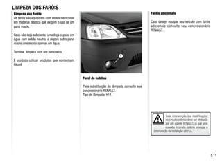 1
Toda intervenção (ou modificação)
no circuito elétrico deve ser efetuada
por um agente RENAULT, já que uma
conexão incorreta poderia provocar a
deterioração da instalação elétrica.
Limpeza dos faróis
Os faróis são equipados com lentes fabricadas
em material plástico que exigem o uso de um
pano macio.
Caso não seja suficiente, umedeça o pano em
água com sabão neutro, e depois outro pano
macio umedecido apenas em água.
Termine limpeza com um pano seco.
É proibido utilizar produtos que contenham
Álcool.
Farol de neblina
Para substituição da lâmpada consulte sua
concessionária RENAULT.
Tipo de lâmpada: H11.
Faróis adicionais
Caso deseje equipar seu veículo com faróis
adicionais consulte seu concessionário
RENAULT.
LIMPEZA DOS FARÓIS
5.11
 