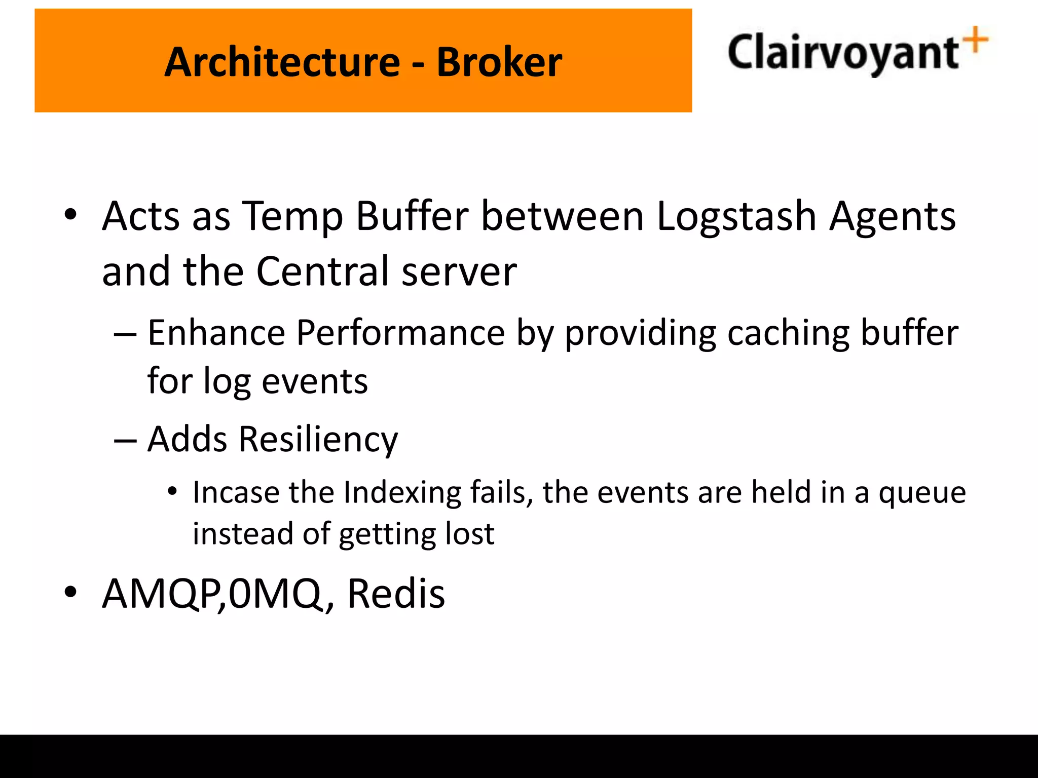 Architecture - Broker • Acts as Temp Buffer between Logstash Agents and the Central server – Enhance Performance by providing caching buffer for log events – Adds Resiliency • Incase the Indexing fails, the events are held in a queue instead of getting lost • AMQP,0MQ, Redis 