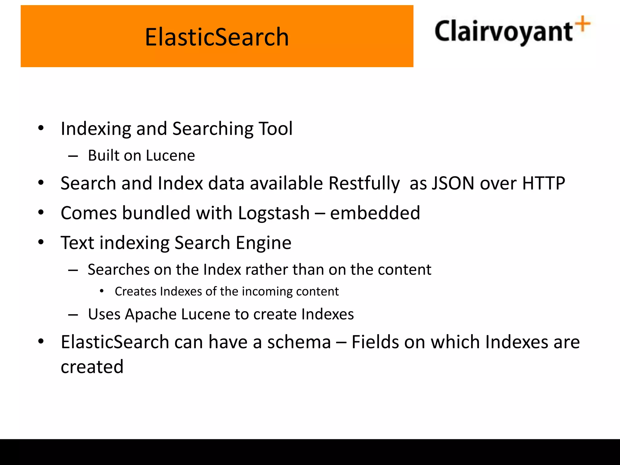 • Indexing and Searching Tool – Built on Lucene • Search and Index data available Restfully as JSON over HTTP • Comes bundled with Logstash – embedded • Text indexing Search Engine – Searches on the Index rather than on the content • Creates Indexes of the incoming content – Uses Apache Lucene to create Indexes • ElasticSearch can have a schema – Fields on which Indexes are created ElasticSearch 