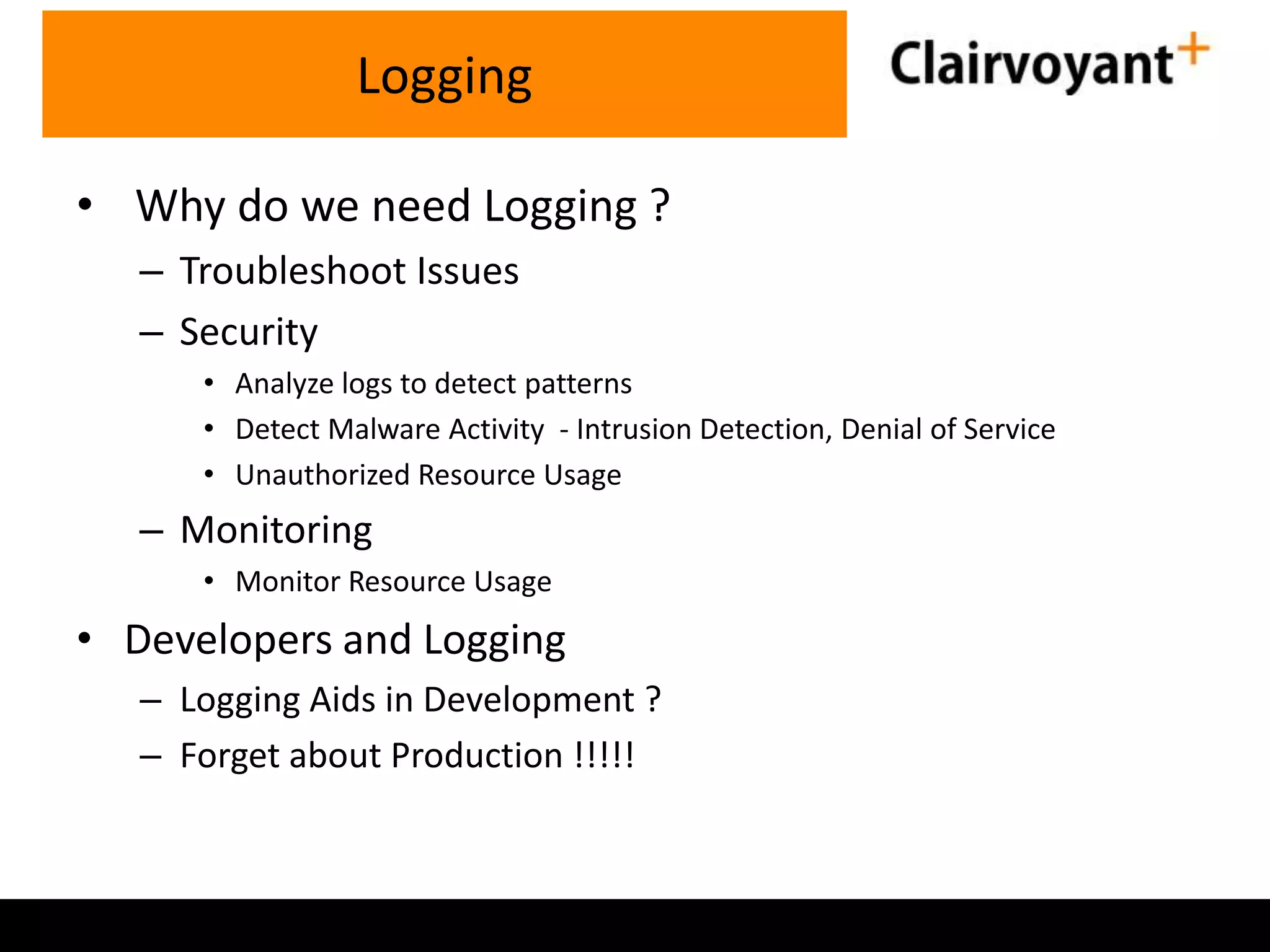 • Why do we need Logging ? – Troubleshoot Issues – Security • Analyze logs to detect patterns • Detect Malware Activity - Intrusion Detection, Denial of Service • Unauthorized Resource Usage – Monitoring • Monitor Resource Usage • Developers and Logging – Logging Aids in Development ? – Forget about Production !!!!! Logging 