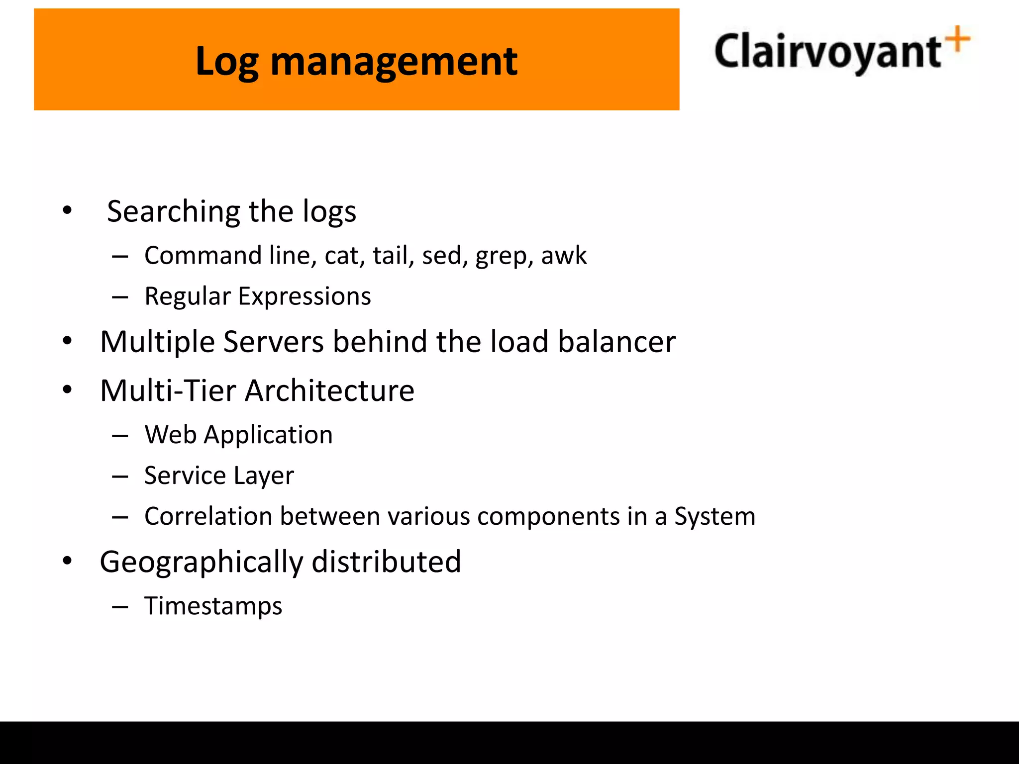 • Searching the logs – Command line, cat, tail, sed, grep, awk – Regular Expressions • Multiple Servers behind the load balancer • Multi-Tier Architecture – Web Application – Service Layer – Correlation between various components in a System • Geographically distributed – Timestamps Log management 
