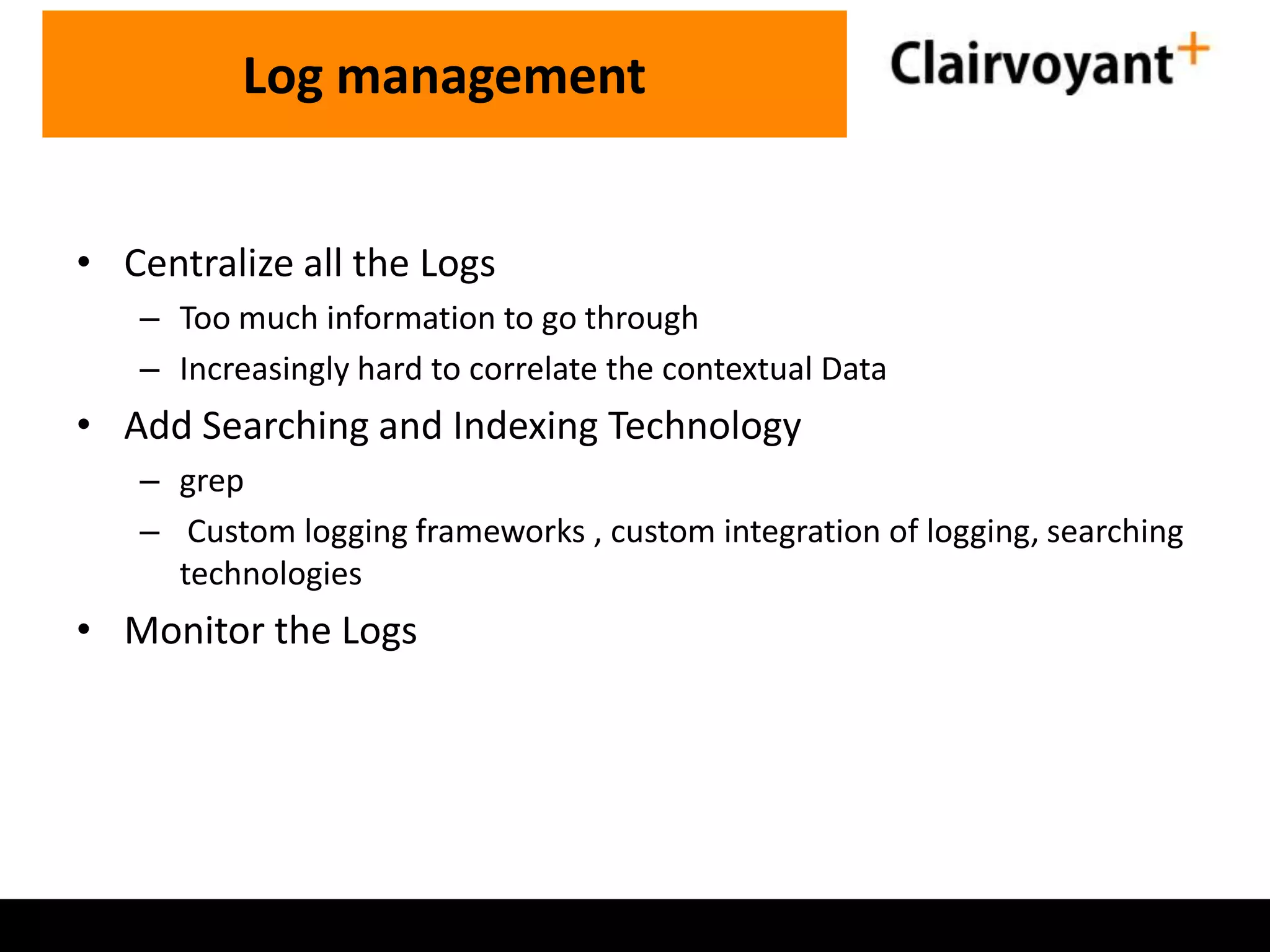 • Centralize all the Logs – Too much information to go through – Increasingly hard to correlate the contextual Data • Add Searching and Indexing Technology – grep – Custom logging frameworks , custom integration of logging, searching technologies • Monitor the Logs Log management 