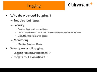 • Why do we need Logging ?
– Troubleshoot Issues
– Security
• Analyze logs to detect patterns
• Detect Malware Activity - Intrusion Detection, Denial of Service
• Unauthorized Resource Usage
– Monitoring
• Monitor Resource Usage
• Developers and Logging
– Logging Aids in Development ?
– Forget about Production !!!!!
Logging
 