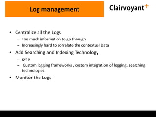 • Centralize all the Logs
– Too much information to go through
– Increasingly hard to correlate the contextual Data
• Add Searching and Indexing Technology
– grep
– Custom logging frameworks , custom integration of logging, searching
technologies
• Monitor the Logs
Log management
 