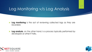 Log Monitoring v/s Log Analysis
 Log monitoring is the act of reviewing collected logs as they are
recorded.
 Log analysis, on the other hand, is a process typically performed by
developers or other IT folks.
17
 