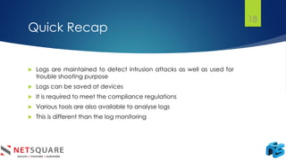 Quick Recap
 Logs are maintained to detect intrusion attacks as well as used for
trouble shooting purpose
 Logs can be saved at devices
 It is required to meet the compliance regulations
 Various tools are also available to analyse logs
 This is different than the log monitoring
18
 