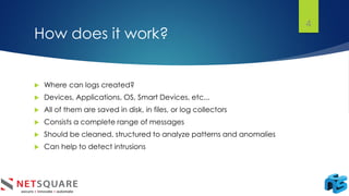 How does it work?
 Where can logs created?
 Devices, Applications, OS, Smart Devices, etc...
 All of them are saved in disk, in files, or log collectors
 Consists a complete range of messages
 Should be cleaned, structured to analyze patterns and anomalies
 Can help to detect intrusions
4
 