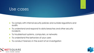 Use cases
 To comply with internal security policies and outside regulations and
audits
 To understand and respond to data breaches and other security
incidents
 To troubleshoot systems, computers, or networks
 To understand the behaviors of your users
 To conduct forensics in the event of an investigation
6
 