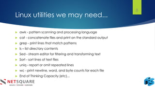 Linux utilities we may need...
8
 awk - pattern scanning and processing language
 cat - concatenate files and print on the standard output
 grep - print lines that match patterns
 ls – list directory contents
 Sed - stream editor for filtering and transforming text
 Sort - sort lines of text files
 uniq - report or omit repeated lines
 wc - print newline, word, and byte counts for each file
 End of Thinking Capacity (etc)...
 