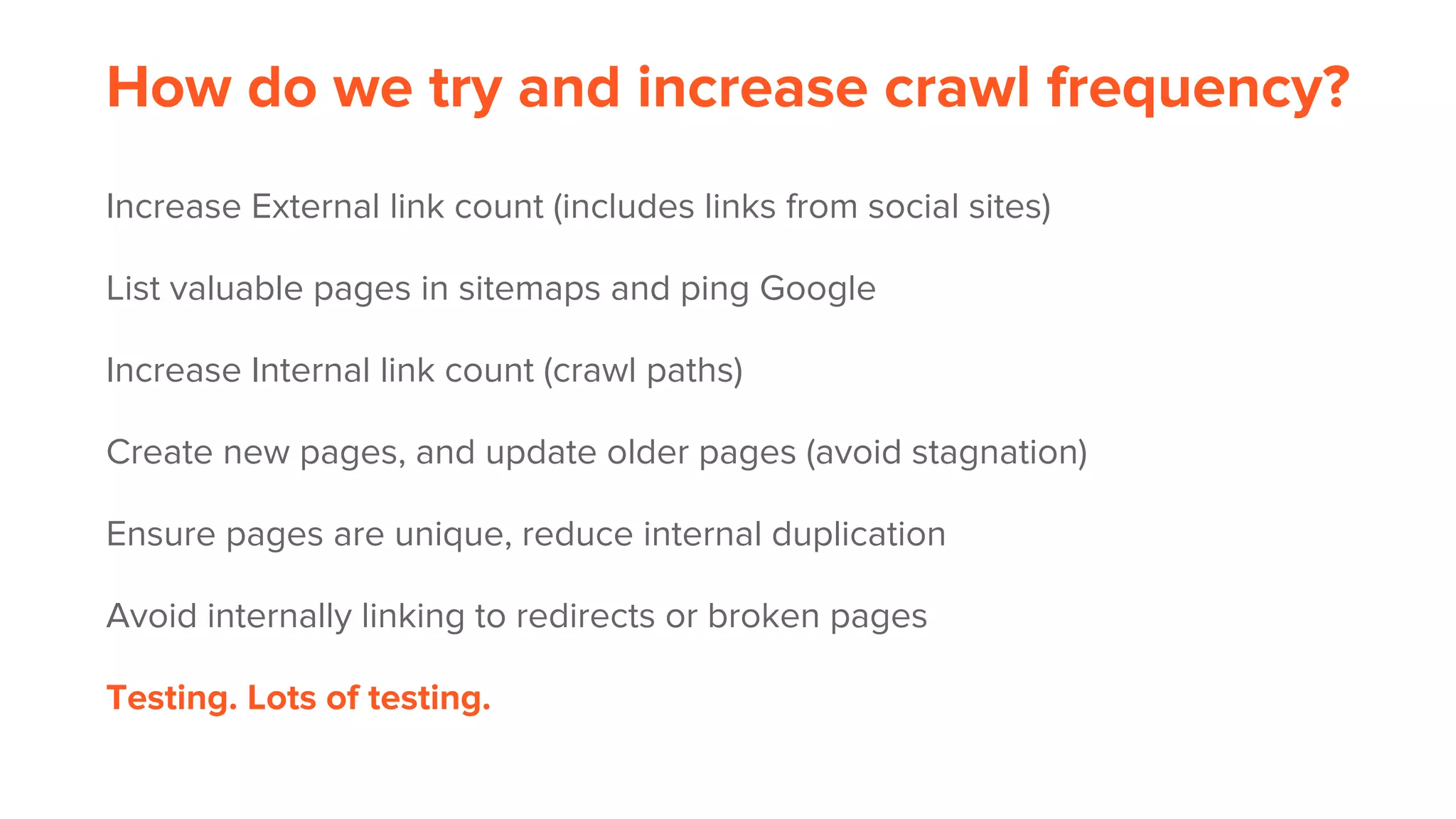 How do we try and increase crawl frequency?
Increase External link count (includes links from social sites)
List valuable pages in sitemaps and ping Google
Increase Internal link count (crawl paths)
Create new pages, and update older pages (avoid stagnation)
Ensure pages are unique, reduce internal duplication
Avoid internally linking to redirects or broken pages
Testing. Lots of testing.
 