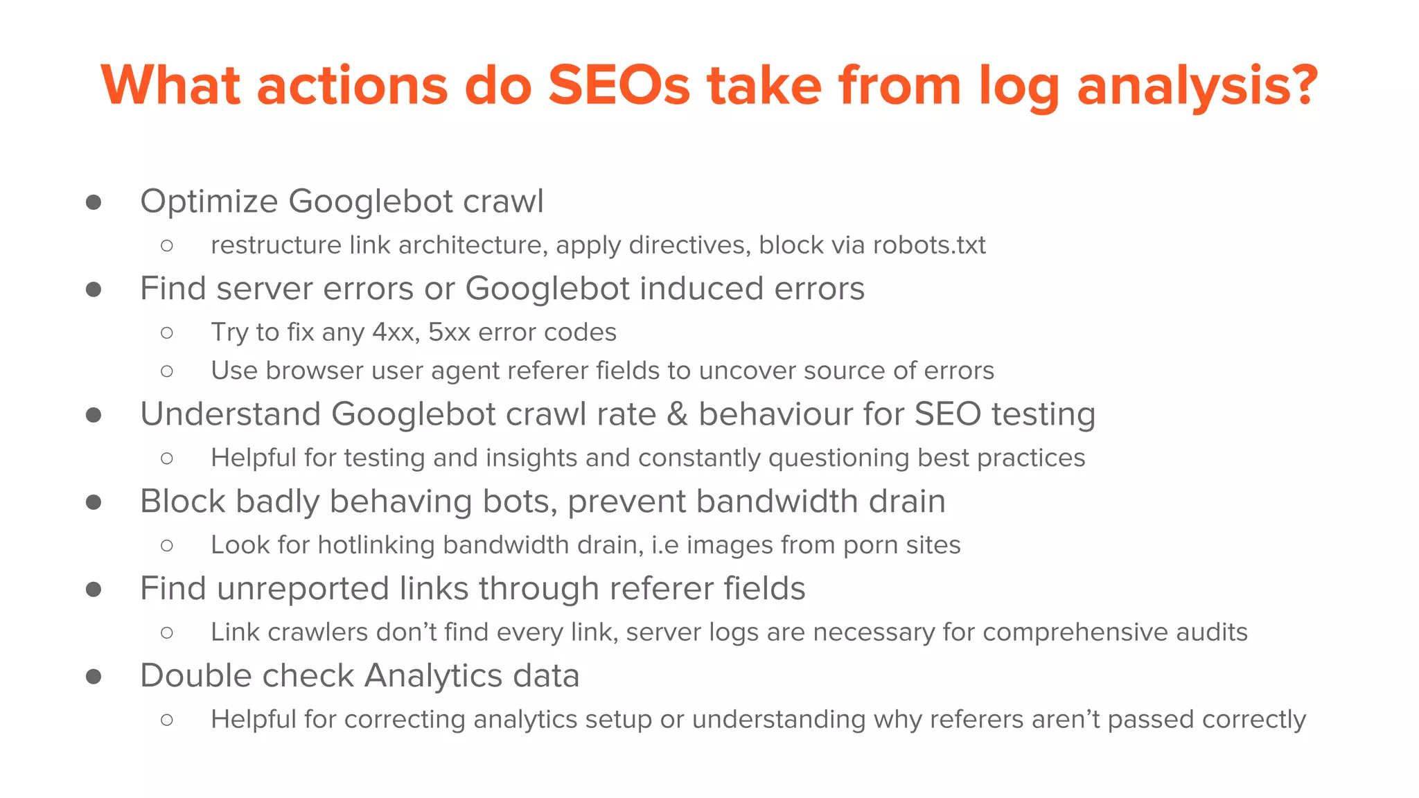What actions do SEOs take from log analysis?
● Optimize Googlebot crawl
○ restructure link architecture, apply directives, block via robots.txt
● Find server errors or Googlebot induced errors
○ Try to fix any 4xx, 5xx error codes
○ Use browser user agent referer fields to uncover source of errors
● Understand Googlebot crawl rate & behaviour for SEO testing
○ Helpful for testing and insights and constantly questioning best practices
● Block badly behaving bots, prevent bandwidth drain
○ Look for hotlinking bandwidth drain, i.e images from porn sites
● Find unreported links through referer fields
○ Link crawlers don’t find every link, server logs are necessary for comprehensive audits
● Double check Analytics data
○ Helpful for correcting analytics setup or understanding why referers aren’t passed correctly
 