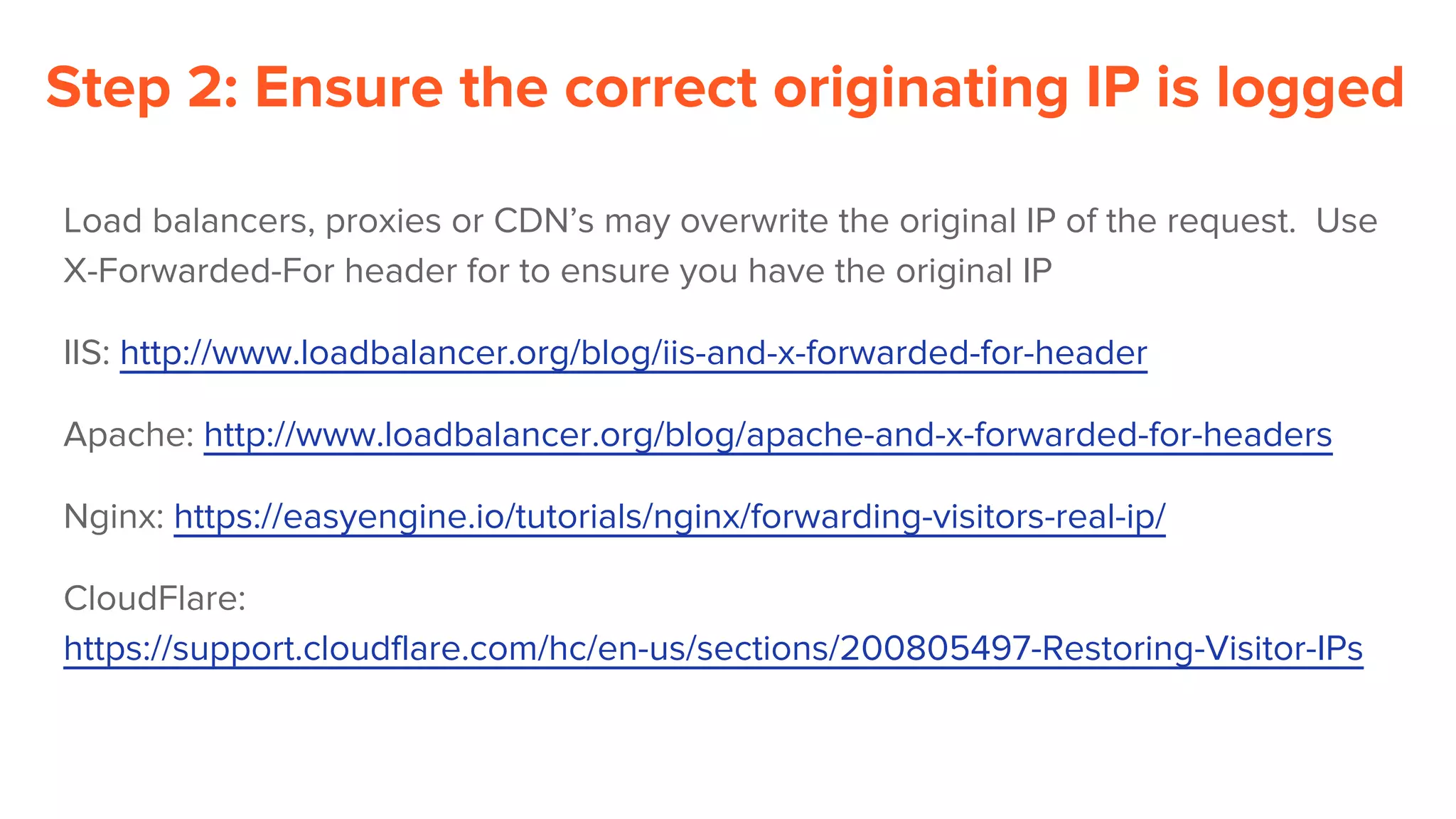Step 2: Ensure the correct originating IP is logged
Load balancers, proxies or CDN’s may overwrite the original IP of the request. Use
X-Forwarded-For header for to ensure you have the original IP
IIS: http://www.loadbalancer.org/blog/iis-and-x-forwarded-for-header
Apache: http://www.loadbalancer.org/blog/apache-and-x-forwarded-for-headers
Nginx: https://easyengine.io/tutorials/nginx/forwarding-visitors-real-ip/
CloudFlare:
https://support.cloudflare.com/hc/en-us/sections/200805497-Restoring-Visitor-IPs
 