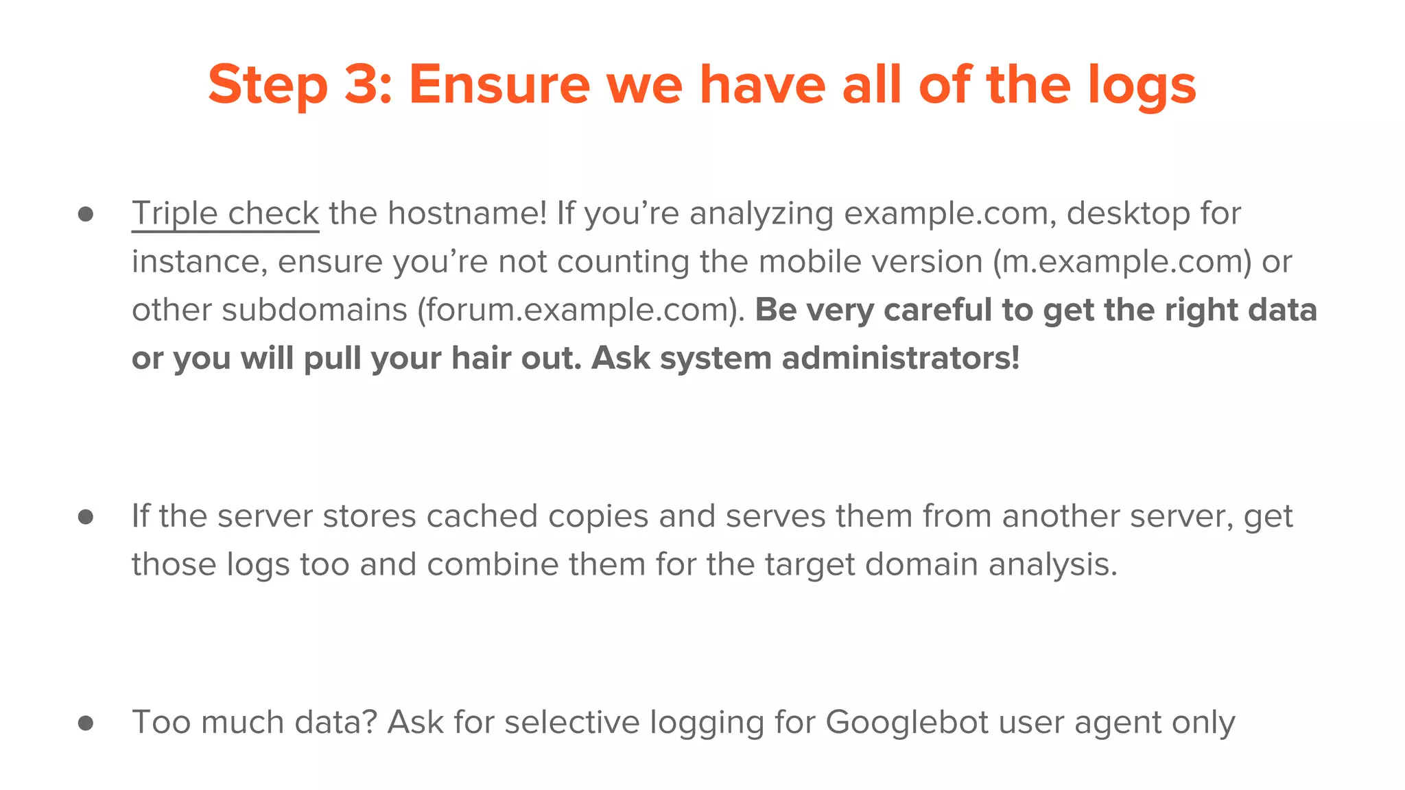 Step 3: Ensure we have all of the logs
● Triple check the hostname! If you’re analyzing example.com, desktop for
instance, ensure you’re not counting the mobile version (m.example.com) or
other subdomains (forum.example.com). Be very careful to get the right data
or you will pull your hair out. Ask system administrators!
● If the server stores cached copies and serves them from another server, get
those logs too and combine them for the target domain analysis.
● Too much data? Ask for selective logging for Googlebot user agent only
 