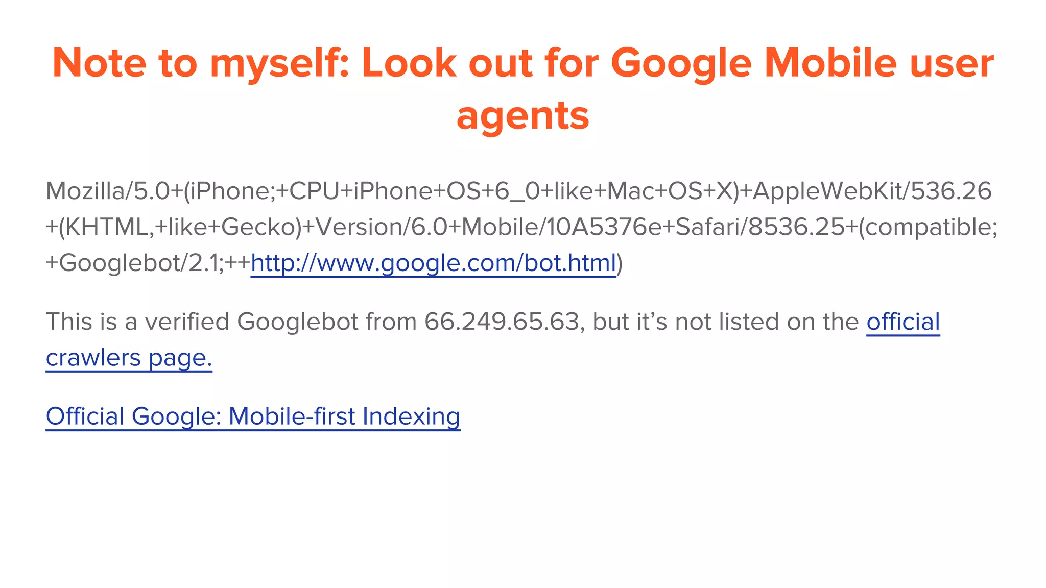 Note to myself: Look out for Google Mobile user
agents
Mozilla/5.0+(iPhone;+CPU+iPhone+OS+6_0+like+Mac+OS+X)+AppleWebKit/536.26
+(KHTML,+like+Gecko)+Version/6.0+Mobile/10A5376e+Safari/8536.25+(compatible;
+Googlebot/2.1;++http://www.google.com/bot.html)
This is a verified Googlebot from 66.249.65.63, but it’s not listed on the official
crawlers page.
Official Google: Mobile-first Indexing
 
