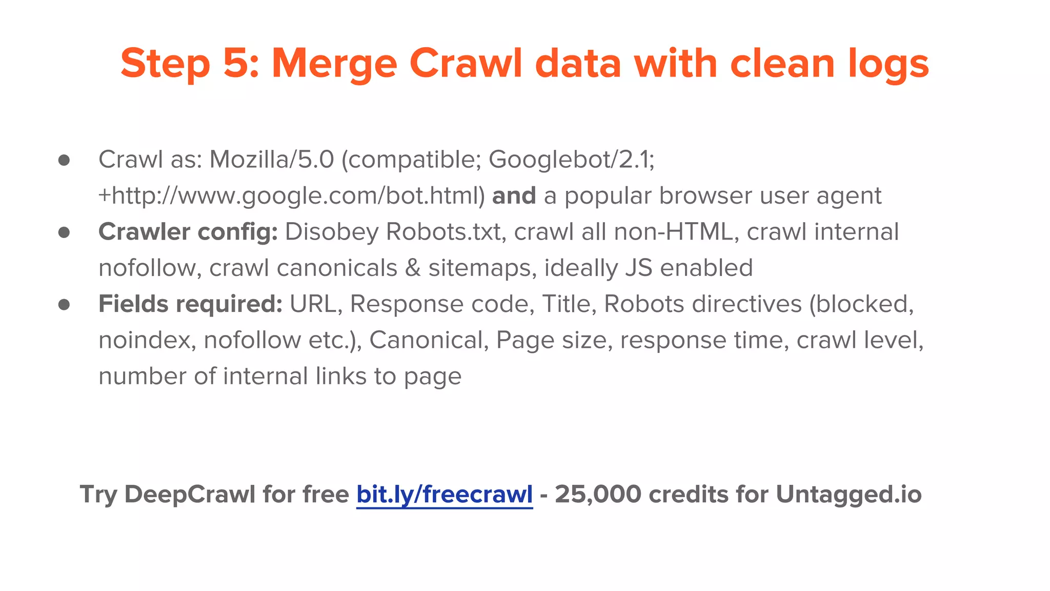 Step 5: Merge Crawl data with clean logs
● Crawl as: Mozilla/5.0 (compatible; Googlebot/2.1;
+http://www.google.com/bot.html) and a popular browser user agent
● Crawler config: Disobey Robots.txt, crawl all non-HTML, crawl internal
nofollow, crawl canonicals & sitemaps, ideally JS enabled
● Fields required: URL, Response code, Title, Robots directives (blocked,
noindex, nofollow etc.), Canonical, Page size, response time, crawl level,
number of internal links to page
Try DeepCrawl for free bit.ly/freecrawl - 25,000 credits for Untagged.io
 